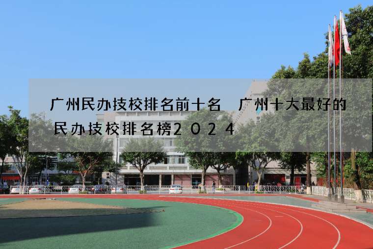 广州民办技校排名前十名 广州十大最好的民办技校排名榜2024